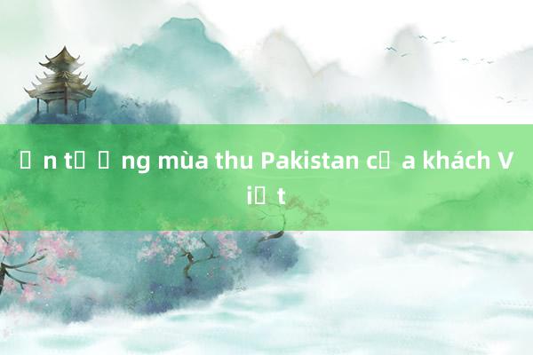 Ấn tượng mùa thu Pakistan của khách Việt