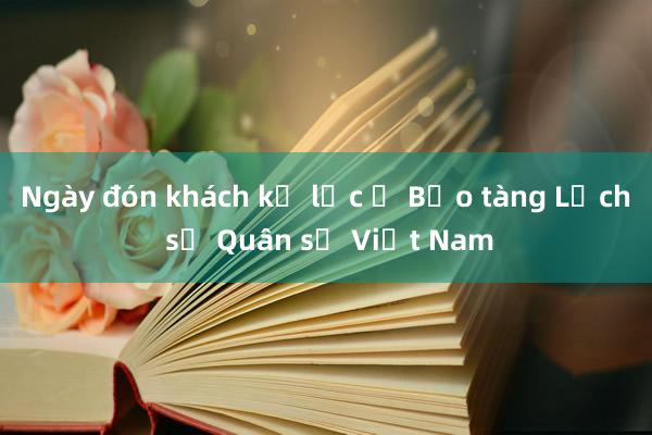 Ngày đón khách kỷ lục ở Bảo tàng Lịch sử Quân sự Việt Nam