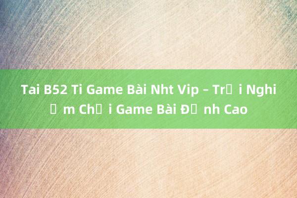 Tai B52 Ti Game Bài Nht Vip – Trải Nghiệm Chơi Game Bài Đỉnh Cao