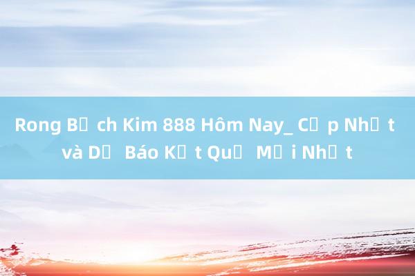 Rong Bạch Kim 888 Hôm Nay_ Cập Nhật và Dự Báo Kết Quả Mới Nhất