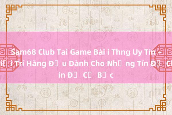 Sam68 Club Tai Game Bài i Thng Uy Tín – Nơi Giải Trí Hàng Đầu Dành Cho Những Tín Đồ Cờ Bạc