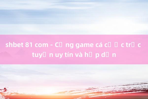 shbet 81 com - Cổng game cá cược trực tuyến uy tín và hấp dẫn