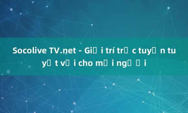 Socolive TV.net - Giải trí trực tuyến tuyệt vời cho mọi người