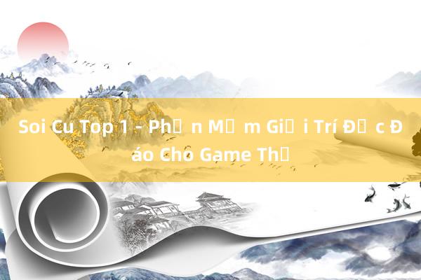 Soi Cu Top 1 - Phần Mềm Giải Trí Độc Đáo Cho Game Thủ