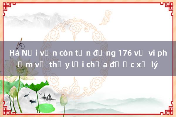 Hà Nội vẫn còn tồn động 176 vụ vi phạm về thủy lợi chưa được xử lý