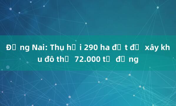 Đồng Nai: Thu hồi 290 ha đất để xây khu đô thị 72.000 tỷ đồng