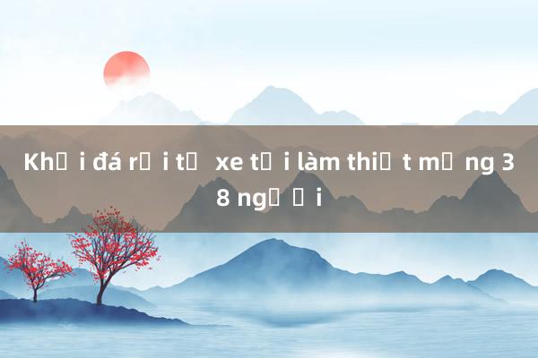 Khối đá rơi từ xe tải làm thiệt mạng 38 người