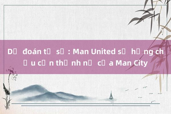 Dự đoán tỉ số: Man United sẽ hứng chịu cơn thịnh nộ của Man City