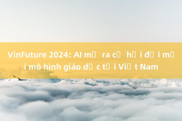 VinFuture 2024: AI mở ra cơ hội đổi mới mô hình giáo dục tại Việt Nam