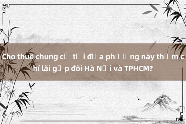 Cho thuê chung cư tại địa phương này thậm chí lãi gấp đôi Hà Nội và TPHCM?